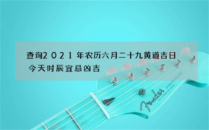 查询2021年农历六月二十九黄道吉日 今天时辰宜忌凶吉